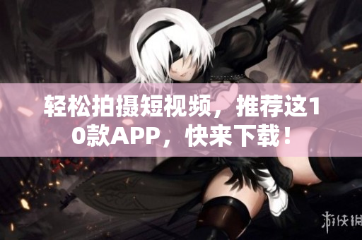 轻松拍摄短视频，推荐这10款APP，快来下载！