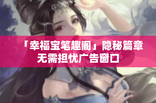 「幸福宝笔趣阁」隐秘篇章无需担忧广告窗口