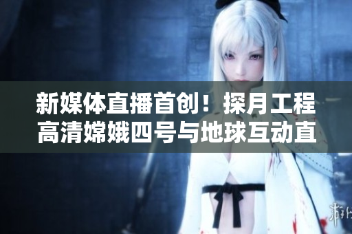 新媒体直播首创！探月工程高清嫦娥四号与地球互动直播
