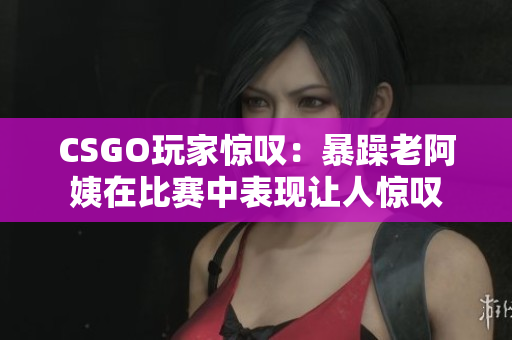 CSGO玩家惊叹：暴躁老阿姨在比赛中表现让人惊叹