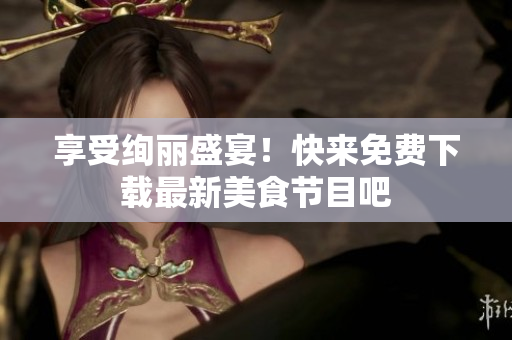 享受绚丽盛宴！快来免费下载最新美食节目吧