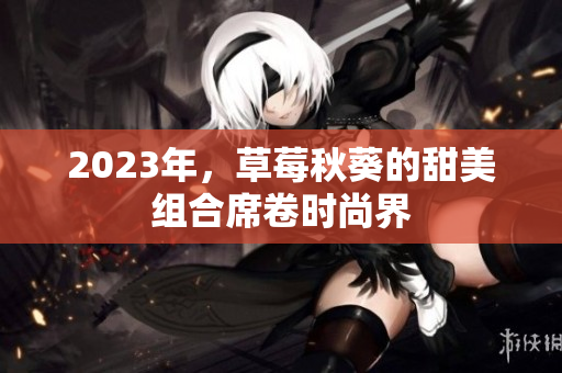 2023年，草莓秋葵的甜美组合席卷时尚界