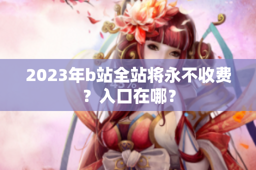 2023年b站全站将永不收费？入口在哪？
