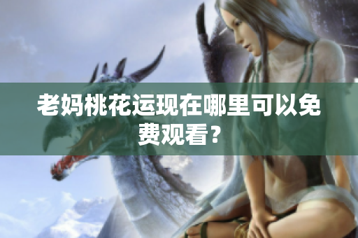 老妈桃花运现在哪里可以免费观看？