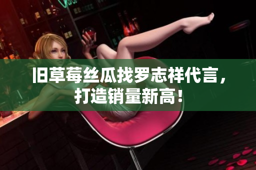 旧草莓丝瓜找罗志祥代言，打造销量新高！