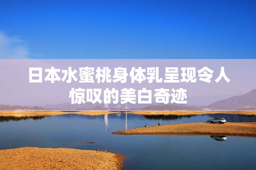 日本水蜜桃身体乳呈现令人惊叹的美白奇迹