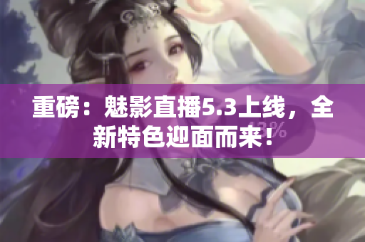 重磅：魅影直播5.3上线，全新特色迎面而来！