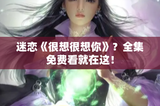 迷恋《很想很想你》？全集免费看就在这！