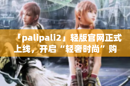 「palipali2」轻版官网正式上线，开启“轻奢时尚”购物之旅！