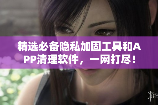 精选必备隐私加固工具和APP清理软件，一网打尽！