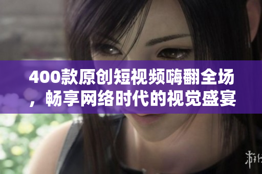400款原创短视频嗨翻全场，畅享网络时代的视觉盛宴