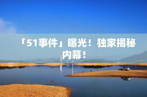 「51事件」曝光！独家揭秘内幕！