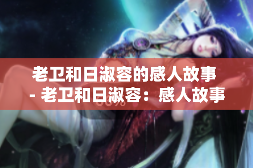 老卫和日淑容的感人故事 - 老卫和日淑容：感人故事分享