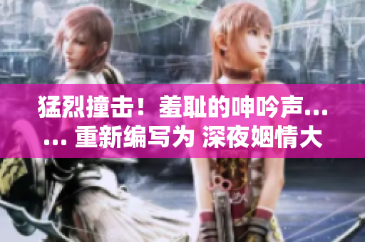 猛烈撞击！羞耻的呻吟声…… 重新编写为 深夜姻情大片！热辣啼声……