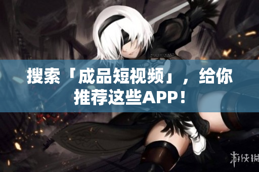 搜索「成品短视频」，给你推荐这些APP！