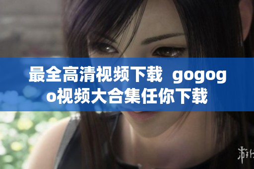 最全高清视频下载  gogogo视频大合集任你下载