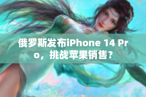 俄罗斯发布iPhone 14 Pro，挑战苹果销售？