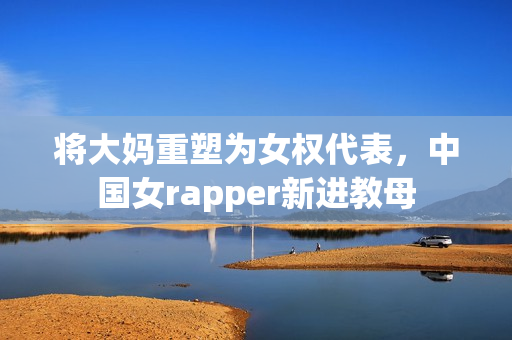将大妈重塑为女权代表，中国女rapper新进教母
