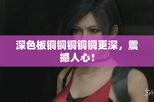 深色板铜铜铜铜铜更深，震撼人心！