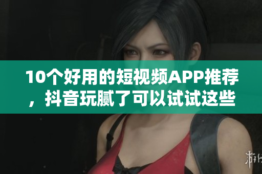 10个好用的短视频APP推荐，抖音玩腻了可以试试这些！