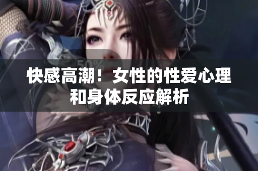 快感高潮！女性的性爱心理和身体反应解析