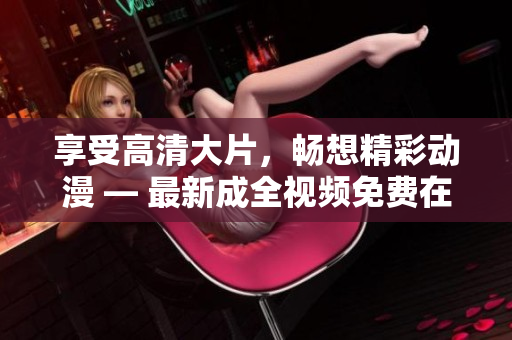 享受高清大片，畅想精彩动漫 — 最新成全视频免费在线观看