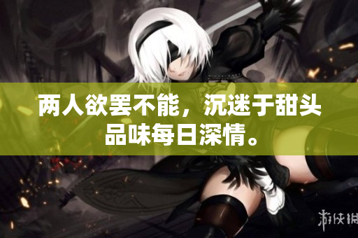 两人欲罢不能，沉迷于甜头品味每日深情。