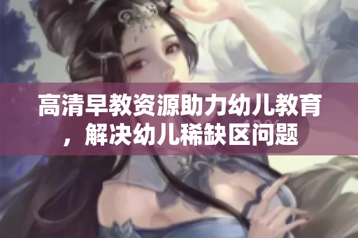 高清早教资源助力幼儿教育，解决幼儿稀缺区问题