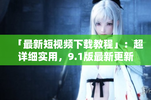 「最新短视频下载教程」：超详细实用，9.1版最新更新！