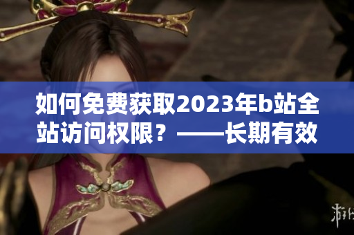 如何免费获取2023年b站全站访问权限？——长期有效！