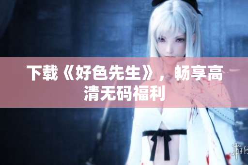 下载《好色先生》，畅享高清无码福利