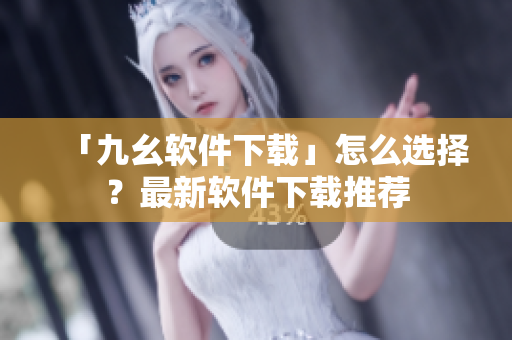 「九幺软件下载」怎么选择？最新软件下载推荐