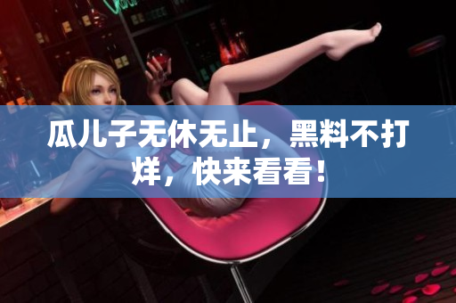 瓜儿子无休无止，黑料不打烊，快来看看！