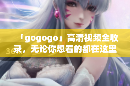 「gogogo」高清视频全收录，无论你想看的都在这里！