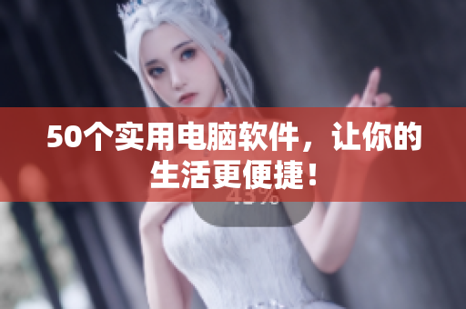 50个实用电脑软件，让你的生活更便捷！