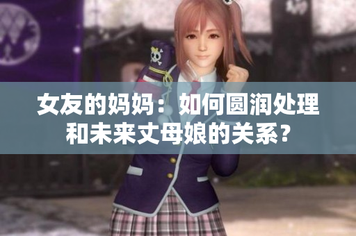 女友的妈妈：如何圆润处理和未来丈母娘的关系？