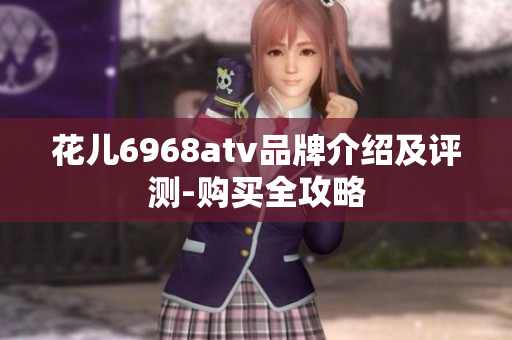 花儿6968atv品牌介绍及评测-购买全攻略