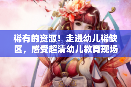 稀有的资源！走进幼儿稀缺区，感受超清幼儿教育现场