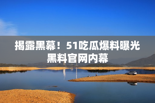 揭露黑幕！51吃瓜爆料曝光黑料官网内幕
