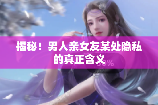 揭秘！男人亲女友某处隐私的真正含义