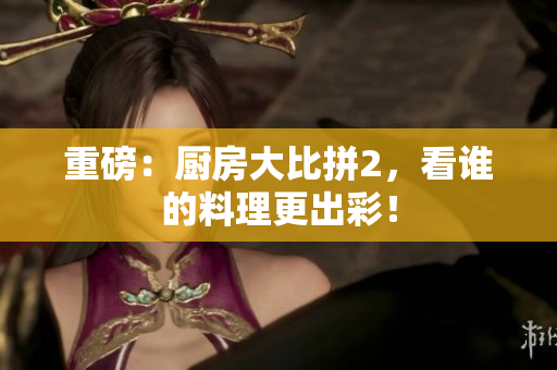 重磅：厨房大比拼2，看谁的料理更出彩！