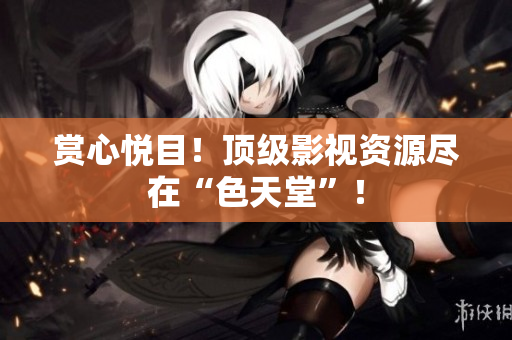 赏心悦目！顶级影视资源尽在“色天堂”！