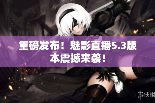 重磅发布！魅影直播5.3版本震撼来袭！