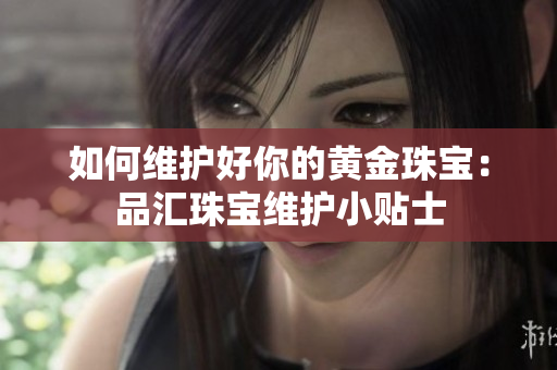 如何维护好你的黄金珠宝：品汇珠宝维护小贴士