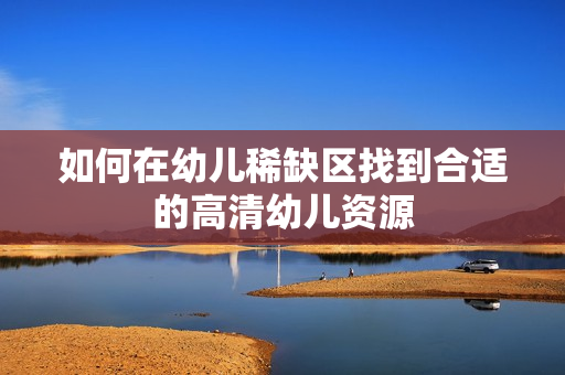 如何在幼儿稀缺区找到合适的高清幼儿资源
