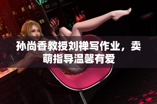 孙尚香教授刘禅写作业，卖萌指导温馨有爱
