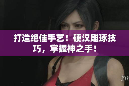 打造绝佳手艺！硬汉雕琢技巧，掌握神之手！