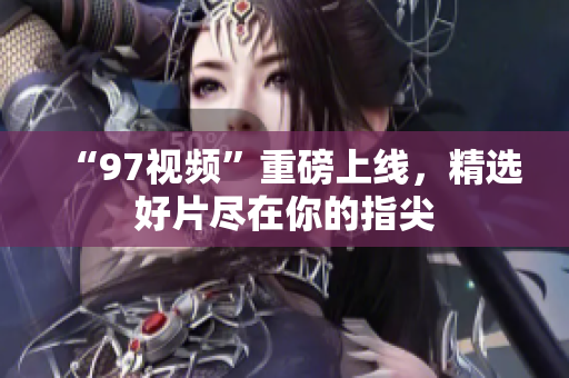 “97视频”重磅上线，精选好片尽在你的指尖