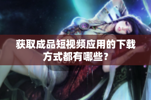获取成品短视频应用的下载方式都有哪些？