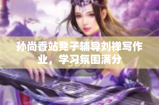 孙尚香站凳子辅导刘禅写作业，学习氛围满分